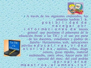   A través de los siguientes contenidos, los
                           usuarios tendrán l a
                 p o s i b i l i d a d d e
                        n a v e g a r p o r
    i n f o r m a c i o n e s d e interés
      general que presentan el panorama de la
educación frente a las TIC; y el uso por parte
       de los docentes, estudiantes y padres de
        familia. Herramientas web, aplicaciones
  móviles e d u c a t i v a s , v i d e o
 t u t o r i a l e s , análisis, cifras, diagn
                 ósticos, guías rápidas, material
       multimedia, entre otros, hacen parte del
              especial del mes; del cual podrán
                         a p r o p i a r s e
  ma e s t r o s , a l u mn o s , t u t
 