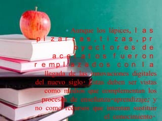   Aunque los lápices, l a s
 p i z a r r a s , t i z a s , p r
              o y e c t o r e s d e
       a c e t a t o s f u e r o n
r e mp l a z a d o s c o n l a
    llegada de las innovaciones digitales
del nuevo siglo. Estas deben ser vistas
    como medios que complementan los
  procesos de enseñanza-aprendizaje; y
no como recursos que intentan sustituir
                       el conocimiento.
 