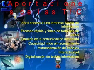 Ap o r t a c i o n e
s d e l a s TI C
     Fácil acceso a una inmensa fuente de
                                 información
     Proceso rápido y fiable de todo tipo de
                                        datos
     Canales de la comunicación inmediata
         Capacidad mide almacenamiento
               Automatización de trabajos
                             Interactividad
       Digitalización de toda a información
 