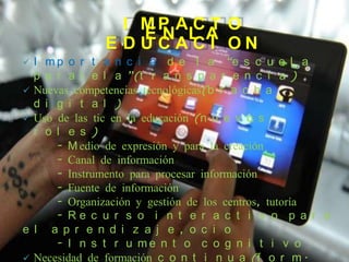 I MP A C T O
                  EN LA
              E DUCACI ON
 I m p o r t a n c i a d e l a “e s c u e l a
  p a r a l e l a ”(t r a n s p a r e n c i a )
 Nuevas competencias tecnológicas(b r a c h a
  d i g i t a l )
 Uso de las tic en la educación (n u e v o s
  r o l e s )
      - M edio de expresión y para la creación
      - Canal de información
      - Instrumento para procesar información
      - Fuente de información
      - Organización y gestión de los centros, tutoría
      - Re c u r s o i n t e r a c t i v o p a r a
e l a p r e n d i z a j e , o c i o
      - I n s t r u me n t o c o g n i t i v o
 Necesidad de formación c o n t i n u a (f o r m .
 