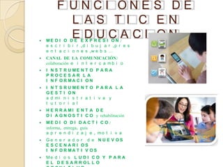 F UNCI ONE S DE
           L AS TI C EN

           E DUCA CI ON
    ME D I O D E E X P R E S I ON :
    e s c r i b i r ,d i b u j a r ,p r e s
    e n t a c i o n e s ,w e b s …
   CANAL DE LA COMUNICACIÓN:
    colaboración e i n t e r c a m b i o
   I N S T R U ME N T O P A R A
    P ROCE S AR L A
    I N F O R MA C I O N
   I NT S    R U ME N T O P A R A L A
    GE S T    I ON
    a d mi    n i s t r a t i v a y
    t u t o   r i a l
   H E R R A MI E N T A D E
    D I A G N O S T I C O y rehabilitación
   ME D I O D I D A C T I C O :
    informa, entrega, guía
    a p r e n d i z a j e , mo t i v a
   Ge n e r a d o r d e N U E V OS
    E S CE NARI OS
    I N F O R MA T I V OS
   Me d i o s L U D I C O Y P A R A
    E L D E S A R R OL L O
 