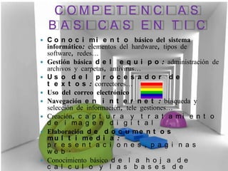 C O MP E T E N C I A S
    BASI CAS EN T I C
   C o n o c i m i e n t o básico del sistema
    informático: elementos del hardware, tipos de
    software, redes…
   Gestión básica d e l e q u i p o : administración de
    archivos y carpetas, antivirus…
   Us o d e l p r o c e s a d o r d e
    t e x t o s : correctores…
   Uso del correo electrónico
   Navegación e n i n t e r n e t : búsqueda y
    selección de información, tele gestiones…
   Creación, c a p t u r a y t r a t a m i e n t o
    d e i ma g e n d i g i t a l
   Elaboración d e d o c u m e n t o s
    mu l t i me d i a :
    p r e s e n t a c i o n e s , p a g i n a s
    we b .
   Conocimiento básico d e l a h o j a d e
    c a l c u l o y l a s b a s e s d e
 