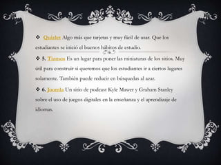  Quizlet Algo más que tarjetas y muy fácil de usar. Que los
estudiantes se inició el buenos hábitos de estudio.
 5. Tizmos Es un lugar para poner las miniaturas de los sitios. Muy
útil para construir si queremos que los estudiantes ir a ciertos lugares
solamente. También puede reducir en búsquedas al azar.
 6. Joomla Un sitio de podcast Kyle Mawer y Graham Stanley
sobre el uso de juegos digitales en la enseñanza y el aprendizaje de
idiomas.
 