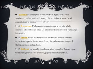  . WordSift Se utiliza para el vocabulario e Inglés, usted y sus
estudiantes pueden analizar el texto y obtener información sobre el
vocabulario en el mismo.
 15. Overstream Un herramienta gratuita que te permite añadir
subtítulos a los vídeos en línea. Da a los maestros la dirección y el código
de inserción.
 16. PHaSR Usted podrá visualizar ilustrar una oración con esta
herramienta. tipo de alumnos una frase y luego buscar una imagen de
Flickr para ir con cada palabra.
 17. Shidonni Un mundo virtual para niños pequeños. Pueden crear
mundos imaginarios y los animales, jugar e interactuar entre sí.
 
