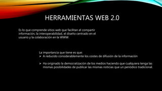 HERRAMIENTAS WEB 2.0
Es lo que comprende sitios web que facilitan el compartir
información, la interoperabilidad, el diseño centrado en el
usuario y la colaboración en la WWW.
La importancia que tiene es que:
 A reducido considerablemente los costes de difusión de la información
 Ha originado la democratización de los medios haciendo que cualquiera tenga las
mismas posibilidades de publicar las mismas noticias que un periódico tradicional.
 
