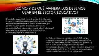 ¿CÓMO Y DE QUÉ MANERA LOS DEBEMOS
USAR EN EL SECTOR EDUCATIVO?
El uso de las redes sociales en el desarrollo de la Educación
Superior, y especialmente lo que es la Educación a Distancia,
es una muestra evidente de las formas de interacción que
permite ella, para que los docentes establezcan una
comunicación fluida y dinámica en el desarrollo de tutorías y el
alcance de logros propuestos en el desarrollo de las
actividades por parte de los estudiantes.
LaWeb 2.0, ha sido una transición entre laWeb 1.0, que
establecía un sistema unidireccional entre los usuarios, los
cuales únicamente ejercían el rol de receptores, y la Web 1.5
que es la utilización de páginas dinámicas para la
comunicación. Estas páginas son desarrolladas en lenguajes de
programación Perl, Python, PHP, etc., que son servidores de
aplicaciones en la construcción de páginasWeb.
 