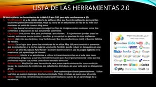 LISTA DE LAS HERRAMIENTAS 2.0
Si bien es cierto, las herramientas de la Web 2.0 son 100, pero solo nombraremos a 10:
1. WordPress.org: Un y de código abierto de software libre que hace de publicación personal tan
fácil como procesamiento de textos. Hace su vida y de los estudiantes la vida de su más fácil
mantener un salón de clases o blog tema.
2. Flickr Una buena herramienta para conseguir un flujo de imágenes sobre cualquier tema. Los
contenidos a disposición de sus estudiantes solamente.
3. Capa Yapa! Una pizarra libre para profesores y estudiantes. Los profesores pueden crear las
tareas y exámenes, que se anotan y analizan y comparten las pruebas de otros profesores
4. Quizlet: Algo más que tarjetas y muy fácil de usar. Que los estudiantes se inició el buenos hábitos
de estudio.
5. Tizmos: Es un lugar para poner las miniaturas de los sitios. Muy útil para construir si queremos
que los estudiantes ir a ciertos lugares solamente. También puede reducir en búsquedas al azar.
6. Joomla: Un sitio de podcast Kyle Mawer y Graham Stanley sobre el uso de juegos digitales en la
enseñanza y el aprendizaje de idiomas.
7. Conozca hoy Alienta a los estudiantes a utilizar la transmisión en vivo en el aula para hacer
comentarios, preguntas, y usar esa retroalimentación para hacer presentaciones y deja que los
profesores mejorar sus puntos y estudiante necesita dirección.
8. Solver simple: Muy fácil de usar herramienta para proyectos de colaboración, intercambio de
ideas y de resolución de problemas. Los estudiantes disfrutarán de usar esto para las discusiones
grupo.
9. Uno de los medios de comunicación verdadera: Una explosión para hacer presentaciones. Utilice
sus fotos se pueden descargar directamente desde Flickr e incluso se puede usar el sonido
10. Ediscio: Otra de las herramientas de colaboración flashcard. Esto le da un aprendizaje de la
estadística.
 