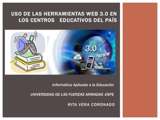 USO DE LAS HERRAMIENTAS WEB 3.0 EN 
LOS CENTROS EDUCATIVOS DEL PAÍS 
Informática Aplicada a la Educación 
UNIVERSIDAD DE LAS FUERZAS ARMADAS -ESPE 
RITA VERA CORONADO 
 
