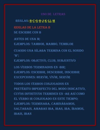 Uso de letras

 REGLAS: B-C-G-H-J-K-LL-M

Reglas de la letra B
Se escribe con b

Antes de una m;
Ejemplos: tambor, mambo, temblor

Cuando una sílaba termina con el sonido
"b";
Ejemplos: objetivo, club, subjuntivo

Los verbos terminados en -bir;
Ejemplos: escribir, describir, inscribir
Excepciones: hervir, vivir, servir

Todos los verbos conjugados en
pretérito imperfecto del modo indicativo,
cuyos infinitivos terminen en -ar así como
el verbo ir conjugado en este tiempo;
Ejemplos: terminaba, caminábamos,
saltabais, amabas iba, ibas, iba, íbamos,
ibais, iban
 