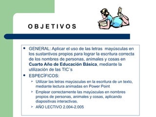  GENERAL: Aplicar el uso de las letras mayúsculas en
los sustantivos propios para lograr la escritura correcta
de los nombres de personas, animales y cosas en
Cuarto Año de Educación Básica, mediante la
utilización de las TIC´s
 ESPECÍFICOS:
 Utilizar las letras mayúsculas en la escritura de un texto,
mediante lectura animadas en Power Point
 Emplear correctamente las mayúsculas en nombres
propios de personas, animales y cosas, aplicando
diapositivas interactivas.
 AÑO LECTIVO 2.004-2.005
O B J E T I V O S
 