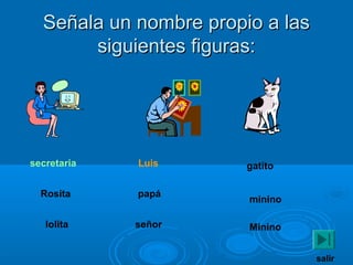 Señala un nombre propio a lasSeñala un nombre propio a las
siguientes figuras:siguientes figuras:
secretaria
Rosita
lolita
Luis
papá
señor
gatito
minino
Minino
salir
 