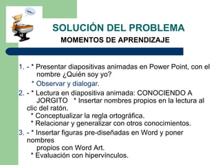 1. - * Presentar diapositivas animadas en Power Point, con el
nombre ¿Quién soy yo?
* Observar y dialogar.
2. - * Lectura en diapositiva animada: CONOCIENDO A
JORGITO * Insertar nombres propios en la lectura al
clic del ratón.
* Conceptualizar la regla ortográfica.
* Relacionar y generalizar con otros conocimientos.
3. - * Insertar figuras pre-diseñadas en Word y poner
nombres
propios con Word Art.
* Evaluación con hipervínculos.
SOLUCIÓN DEL PROBLEMA
MOMENTOS DE APRENDIZAJE
 