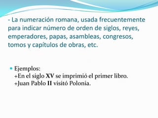 - La numeración romana, usada frecuentemente
para indicar número de orden de siglos, reyes,
emperadores, papas, asambleas, congresos,
tomos y capítulos de obras, etc.
 Ejemplos:
+En el siglo XV se imprimió el primer libro.
+Juan Pablo II visitó Polonia.
 