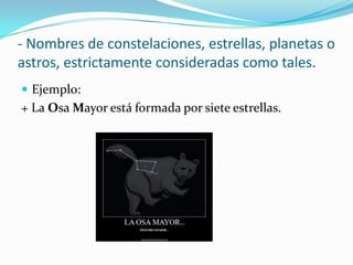 - Nombres de constelaciones, estrellas, planetas o
astros, estrictamente consideradas como tales.
 Ejemplo:
+ La Osa Mayor está formada por siete estrellas.
 