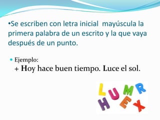 •Se escriben con letra inicial mayúscula la
primera palabra de un escrito y la que vaya
después de un punto.
 Ejemplo:
+ Hoy hace buen tiempo. Luce el sol.
 