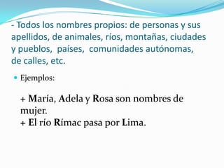 - Todos los nombres propios: de personas y sus
apellidos, de animales, ríos, montañas, ciudades
y pueblos, países, comunidades autónomas,
de calles, etc.
 Ejemplos:
+ María, Adela y Rosa son nombres de
mujer.
+ El río Rímac pasa por Lima.
 