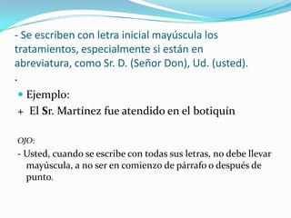 - Se escriben con letra inicial mayúscula los
tratamientos, especialmente si están en
abreviatura, como Sr. D. (Señor Don), Ud. (usted).
.
 Ejemplo:
+ El Sr. Martínez fue atendido en el botiquín
OJO:
- Usted, cuando se escribe con todas sus letras, no debe llevar
mayúscula, a no ser en comienzo de párrafo o después de
punto.
 
