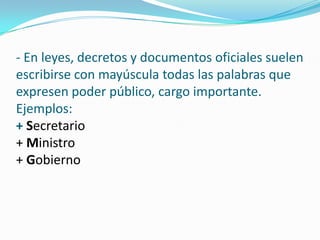 - En leyes, decretos y documentos oficiales suelen
escribirse con mayúscula todas las palabras que
expresen poder público, cargo importante.
Ejemplos:
+ Secretario
+ Ministro
+ Gobierno
 