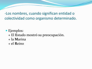 -Los nombres, cuando significan entidad o
colectividad como organismo determinado.
 Ejemplos:
+ El Estado mostró su preocupación.
+ la Marina
+ el Reino
 