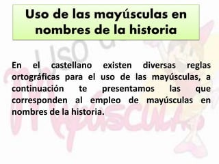 Uso de las mayúsculas en 
nombres de la historia 
En el castellano existen diversas reglas 
ortográficas para el uso de las mayúsculas, a 
continuación te presentamos las que 
corresponden al empleo de mayúsculas en 
nombres de la historia. 
 