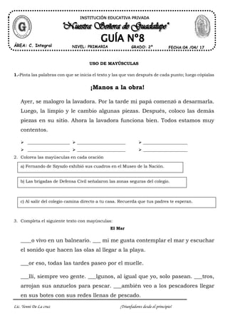 Lic. Yenni De La cruz ¡Triunfadores desde el principio!
USO DE MAYÚSCULAS
1.-Pinta las palabras con que se inicia el texto y las que van después de cada punto; luego cópialas
¡Manos a la obra!
Ayer, se malogro la lavadora. Por la tarde mi papá comenzó a desarmarla.
Luego, la limpio y le cambio algunas piezas. Después, coloco las demás
piezas en su sitio. Ahora la lavadora funciona bien. Todos estamos muy
contentos.
____________________ _______________________ _____________________
____________________ _______________________ _____________________
2. Colorea las mayúsculas en cada oración
3. Completa el siguiente texto con mayúsculas:
El Mar
____o vivo en un balneario. ___ mi me gusta contemplar el mar y escuchar
el sonido que hacen las olas al llegar a la playa.
___or eso, todas las tardes paseo por el muelle.
___llí, siempre veo gente. ___lgunos, al igual que yo, solo pasean. ___tros,
arrojan sus anzuelos para pescar. ___ambién veo a los pescadores llegar
en sus botes con sus redes llenas de pescado.
a) Fernando de Szyszlo exhibió sus cuadros en el Museo de la Nación.
b) Las brigadas de Defensa Civil señalaron las zonas seguras del colegio.
c) Al salir del colegio camina directo a tu casa. Recuerda que tus padres te esperan.
INSTITUCIÓN EDUCATIVA PRIVADA
ÁREA: C. Integral FECHA:04 /04/ 17NIVEL: PRIMARIA GRADO: 2º