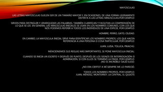 MAYÚSCULAS
LAS LETRAS MAYÚSCULAS SUELEN SER DE UN TAMAÑO MAYOR Y, EN OCASIONES, DE UNA FORMA LIGERAMENTE
DISTINTA A LAS LETRAS MINÚSCULAS.POR EJEMPLO:
SIRVEN PARA DISTINGUIR Y JERARQUIZAR LAS PALABRAS, TAMBIÉN CLARIFICAN Y FACILITAN LA COMPRENSIÓN DE
LO QUE SE LEE. EN GENERAL LAS MINÚSCULAS INICIALES SE USAN EN LOS NOMBRES COMUNES, CON LOS QUE
NOS PODEMOS REFERIR A TODOS LOS INDIVIDUOS DE UNA ESPECIE, POR EJEMPLO:
HOMBRE, PERRO, GATO, CIUDAD.
EN CAMBIO, LA MAYÚSCULA INICIAL SIRVE PARA IDENTIFICAR LOS NOMBRES PROPIOS, LOS QUE HACEN
REFERENCIA A UNA PERSONA O COSA PARTICULAR, POR EJEMPLO:
JUAN, LUISA, TOLUCA, PIKACHÚ.
MENCIONEMOS SUS REGLAS MÁS IMPORTANTES, SE PONE MAYÚSCULA INICIAL:
CUANDO SE INICIA UN ESCRITO Y DESPUÉS DE PUNTO, DESPUÉS DE LOS SIGNOS DE INTERROGACIÓN O
ADMIRACIÓN, SI CON ELLOS SE TERMINÓ LA FRASE. POR EJEMPLO:
¡NO ES INCREÍBLE! SALIÓ ILESO.
¿NO ERA CIERTO? A MÍ SIEMPRE ME LO PARECIÓ.
TODOS LOS NOMBRES PROPIOS, POR EJEMPLO:
JUAN, MÉNDEZ, MONTERREY, LA CENTRAL, EL QUIJOTE
 