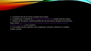1. La primera letra de un escrito y después de un punto.
2. La palabra que va después de interrogación y admiración, cuando equivale a punto.
3. Después de dos puntos, la primera palabra de una cita textual y después de los términos
hago constar, hago saber, resuelve, dijo, expone, establece, decreta, dispone, declara,
certifica, manifiesta y otros similares.
4. Los nombres de pila, apellidos, seres imaginarios, animales, calificativos, ciudades,
montes, etcétera
 