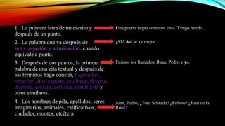 1. La primera letra de un escrito y
después de un punto.
2. La palabra que va después de
interrogación y admiración, cuando
equivale a punto.
3. Después de dos puntos, la primera
palabra de una cita textual y después de
los términos hago constar, hago saber,
resuelve, dijo, expone, establece, decreta,
dispone, declara, certifica, manifiesta y
otros similares.
4. Los nombres de pila, apellidos, seres
imaginarios, animales, calificativos,
ciudades, montes, etcétera
Una puerta negra como mi casa. Tengo miedo .
¡Ah! Así se ve mejor
Fuimos los llamados: Juan, Pedro y yo.
Juan, Pedro, ¿Toro Sentado? ¿Fulano? ¿Juan de la
Rosa?
 
