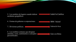 5. Los nombres de lugares cuando indican
accidentes geográficos.
6. Formas de gobierno o corporaciones.
7. Divisiones políticas.
8. Los nombres comunes que designan
animales, cosas, sentimientos o conceptos
personificados.
Isabel la Católica.
IBM / Inictel
Federación Rusa
Gato con Botas
 