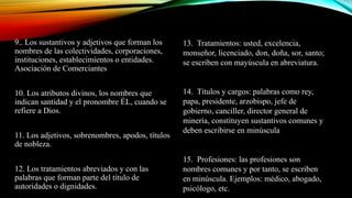 9.. Los sustantivos y adjetivos que forman los
nombres de las colectividades, corporaciones,
instituciones, establecimientos o entidades.
Asociación de Comerciantes
10. Los atributos divinos, los nombres que
indican santidad y el pronombre ÉL, cuando se
refiere a Dios.
11. Los adjetivos, sobrenombres, apodos, títulos
de nobleza.
12. Los tratamientos abreviados y con las
palabras que forman parte del título de
autoridades o dignidades.
13. Tratamientos: usted, excelencia,
monseñor, licenciado, don, doña, sor, santo;
se escriben con mayúscula en abreviatura.
14. Títulos y cargos: palabras como rey,
papa, presidente, arzobispo, jefe de
gobierno, canciller, director general de
minería, constituyen sustantivos comunes y
deben escribirse en minúscula
15. Profesiones: las profesiones son
nombres comunes y por tanto, se escriben
en minúscula. Ejemplos: médico, abogado,
psicólogo, etc.
 