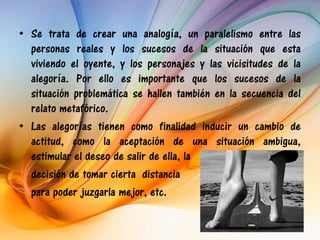 • Se trata de crear una analogía, un paralelismo entre las
  personas reales y los sucesos de la situación que esta
  viviendo el oyente, y los personajes y las vicisitudes de la
  alegoría. Por ello es importante que los sucesos de la
  situación problemática se hallen también en la secuencia del
  relato metafórico.
• Las alegorías tienen como finalidad inducir un cambio de
  actitud, como la aceptación de una situación ambigua,
  estimular el deseo de salir de ella, la
  decisión de tomar cierta distancia
  para poder juzgarla mejor, etc.
 