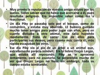 • Muy pronto la reputación de nuestro amigo estuvo por los
  suelos. Todos sabían que no había que acercarse a él, pues
  resultaba peligroso. Era imposible saber como iba a
  reaccionar.
• Un día Piky se paseaba solo por el bosque, como de
  costumbre, y estaba muy aburrido. LE hubiera gustado
  mucho tener amigos para poder jugar con ellos, pero en
  cuanto divisaba a otro animal, este salía huyendo
  rápidamente. Trato de correr tras de ellos para
  participarles sus deseos, pero cuanto más corría él, más
  rápido escapaban los otros.
• Ese día Piky vio al pie de un árbol a un animal que,
  extrañamente parecía inmóvil. Era la liebre Orejas Largas,
  que estaba allí reposando. Piky se le aproximó
  lentamente, para no asustarla. Se sorprendió mucho de
  ver que Orejas Largas no huía; sin embargo, todo su
  cuerpo estaba temblando.
 