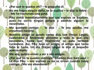 • ¿Por qué te quedas ahí? – le pregunto él.
• No me hagas ningún daño, te lo suplico – le dijo la liebre -
  . Me he fracturado una pata.
• Piky sintió inmediatamente que sus espinas se bajaban,
  pues no corría ningún peligro y además alguien lo
  necesitaba.
• Me quedare contigo - le dijo - . Te voy ayudar, me
  encantará hacerlo.
• Nuestro amigo se quedo varios días con Orejas Largas,
  cuidándola y llevándole alimento y todo lo que ella
  necesitara, hasta que finalmente su pata terminó
  curándose. Así, Piky tuvo un amigo, el amigo que tanta
  falta le hacía. Un día Orejas Largas le dijo al pequeño
  puerco espín:
• Me voy, quiero volver a ver a mis amigos.
• ¿Por qué no te quedas conmigo? Estamos muy bien aquí –
  Le dijo Piky – mis espinas ya no se erizan cuando estoy
  contigo. ¿Me vas abandonar?
 
