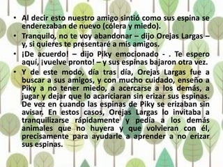 • Al decir esto nuestro amigo sintió como sus espina se
  enderezaban de nuevo (cólera y miedo).
• Tranquilo, no te voy abandonar – dijo Orejas Largas –
  y, si quieres te presentaré a mis amigos.
• ¡De acuerdo! – dijo Piky emocionado - . Te espero
  aquí, ¡vuelve pronto! – y sus espinas bajaron otra vez.
• Y de este modo, día tras día, Orejas Largas fue a
  buscar a sus amigos, y con mucho cuidado, enseño a
  Piky a no tener miedo, a acercarse a los demás, a
  jugar y dejar que lo acariciaran sin erizar sus espinas.
  De vez en cuando las espinas de Piky se erizaban sin
  avisar. En estos casos, Orejas Largas lo invitaba a
  tranquilizarse rápidamente y pedía a los demás
  animales que no huyera y que volvieran con él,
  precisamente para ayudarle a aprender a no erizar
  sus espinas.
 