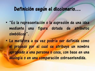 Definición según el diccionario…

• “Es la representación o la expresión de una idea
  mediante una figura dotada de atributos
  simbólicos”.
• La metáfora a su vez podría ser definida como
  el proceso por el cual se atribuye un nombre
  apropiado a una persona o cosa, con base en una
  analogía o en una comparación sobreentendida.
 