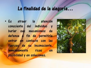 La finalidad de la alegoría…

• Es      atraer    la     atención
  consciente del individuo y
  burlar sus mecanismos de
  defensa a fin de permitirle
  entrar en contacto con las
  fuerzas de su inconsciente,
  inmensamente         ricas     en
  posibilidad y en soluciones.
 