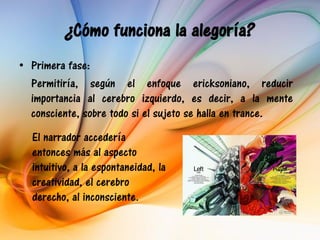 ¿Cómo funciona la alegoría?
• Primera fase:
  Permitiría, según el enfoque ericksoniano, reducir
  importancia al cerebro izquierdo, es decir, a la mente
  consciente, sobre todo si el sujeto se halla en trance.
  El narrador accedería
  entonces más al aspecto
  intuitivo, a la espontaneidad, la
  creatividad, el cerebro
  derecho, al inconsciente.
 