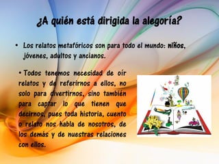 ¿A quién está dirigida la alegoría?
• Los relatos metafóricos son para todo el mundo: niños,
  jóvenes, adultos y ancianos.

 • Todos tenemos necesidad de oír
 relatos y de referirnos a ellos, no
 solo para divertirnos, sino también
 para captar lo que tienen que
 decirnos, pues toda historia, cuento
 o relato nos habla de nosotros, de
 los demás y de nuestras relaciones
 con ellos.
 