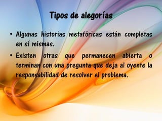Tipos de alegorías
• Algunas historias metafóricas están completas
  en sí mismas.
• Existen otras que permanecen abierta o
  terminan con una pregunta que deja al oyente la
  responsabilidad de resolver el problema.
 