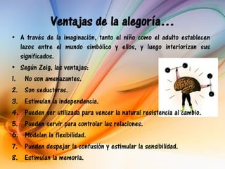 Ventajas de la alegoría…
• A través de la imaginación, tanto el niño como el adulto establecen
   lazos entre el mundo simbólico y ellos, y luego interiorizan sus
   significados.
• Según Zeig, las ventajas:
1. No son amenazantes.
2. Son seductoras.
3. Estimulan la independencia.
4. Pueden ser utilizada para vencer la natural resistencia al cambio.
5. Pueden servir para controlar las relaciones.
6. Modelan la flexibilidad.
7. Pueden despejar la confusión y estimular la sensibilidad.
8. Estimulan la memoria.
 
