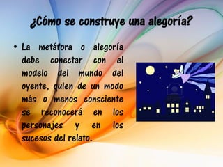 ¿Cómo se construye una alegoría?
• La metáfora o alegoría
  debe conectar con el
  modelo del mundo del
  oyente, quien de un modo
  más o menos consciente
  se reconocerá en los
  personajes y en los
  sucesos del relato.
 