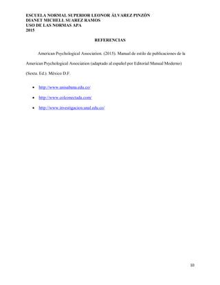 ESCUELA NORMAL SUPERIOR LEONOR ÁLVAREZ PINZÓN
DIANET MICHELL SUAREZ RAMOS
USO DE LAS NORMAS APA
2015
10
REFERENCIAS
American Psychological Association. (2015). Manual de estilo de publicaciones de la
American Psychological Association (adaptado al español por Editorial Manual Moderno)
(Sexta. Ed.). México D.F.
 http://www.unisabana.edu.co/
 http://www.colconectada.com/
 http://www.investigacion.unal.edu.co/
 