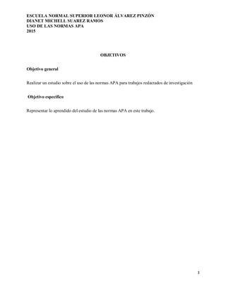 ESCUELA NORMAL SUPERIOR LEONOR ÁLVAREZ PINZÓN
DIANET MICHELL SUAREZ RAMOS
USO DE LAS NORMAS APA
2015
3
OBJETIVOS
Objetivo general
Realizar un estudio sobre el uso de las normas APA para trabajos redactados de investigación
Objetivo especifico
Representar lo aprendido del estudio de las normas APA en este trabajo.
 