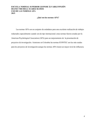 ESCUELA NORMAL SUPERIOR LEONOR ÁLVAREZ PINZÓN
DIANET MICHELL SUAREZ RAMOS
USO DE LAS NORMAS APA
2015
4
¿Qué son las normas APA?
Las normas APA son un conjunto de estándares para una excelente realización de trabajos
redactados especialmente cuando son de tipo internacional; estas normas fueron creadas por la
American Psychological Association (APA) para un mejoramiento de la presentación de
proyectos de investigación. Asimismo en Colombia las normas ICONTEC son las más usadas
para los proyectos de investigación aunque las normas APA tienen un mayor nivel de influencia.
 