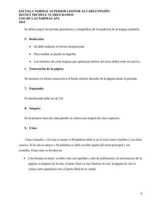 ESCUELA NORMAL SUPERIOR LEONOR ÁLVAREZ PINZÓN
DIANET MICHELL SUAREZ RAMOS
USO DE LAS NORMAS APA
2015
6
Se deben seguir las normas gramáticas y ortográficas de la academia de la lengua española.
5. Redacción:
 Se debe redactar en forma interpersonal.
 Para resaltar se puede en negrilla.
 Los términos de otras lenguas que aparezcan dentro del texto deben estar en cursiva.
6. Numeración de la página:
Se enumera en forma consecutiva al borde inferior derecho de la página desde la portada.
7. Espaciado:
El interlineado debe ser de 2,0
8. Sangría:
En la primera línea de cada párrafo se coloca una sangría de cinco espacios.
9. Citas:
Citas textuales: si la cita es menor a 40 palabras debe ir en el texto entre comillas y con letra
cursiva. Si la cita es mayor a 40 palabras se debe escribir aparte del texto principal y sin
comillas. Estas citas se dividen en:
 Cita basada en autor: se debe citar con apellido y año de publicación, la información de la
página va después de la cita, el pinto final va tras finalizar la cita, la página de cita se
coloca entre paréntesis tras el punto final de lo citado.
 