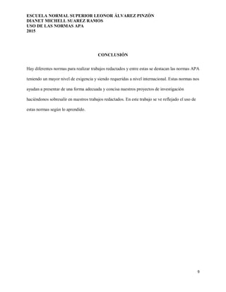 ESCUELA NORMAL SUPERIOR LEONOR ÁLVAREZ PINZÓN
DIANET MICHELL SUAREZ RAMOS
USO DE LAS NORMAS APA
2015
9
CONCLUSIÓN
Hay diferentes normas para realizar trabajos redactados y entre estas se destacan las normas APA
teniendo un mayor nivel de exigencia y siendo requeridas a nivel internacional. Estas normas nos
ayudan a presentar de una forma adecuada y concisa nuestros proyectos de investigación
haciéndonos sobresalir en nuestros trabajos redactados. En este trabajo se ve reflejado el uso de
estas normas según lo aprendido.
 