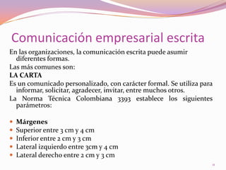 Comunicación empresarial escritaEn las organizaciones, la comunicación escrita puede asumir diferentes formas.Las más comunes son:LA CARTAEs un comunicado personalizado, con carácter formal. Se utiliza para informar, solicitar, agradecer, invitar, entre muchos otros.La Norma Técnica Colombiana 3393 establece los siguientes parámetros: MárgenesSuperior entre 3 cm y 4 cmInferior entre 2 cm y 3 cmLateral izquierdo entre 3cm y 4 cmLateral derecho entre 2 cm y 3 cm11