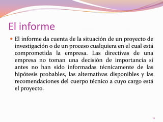 El informeEl informe da cuenta de la situación de un proyecto de investigación o de un proceso cualquiera en el cual está comprometida la empresa. Las directivas de una empresa no toman una decisión de importancia si antes no han sido informadas técnicamente de las hipótesis probables, las alternativas disponibles y las recomendaciones del cuerpo técnico a cuyo cargo está el proyecto.12