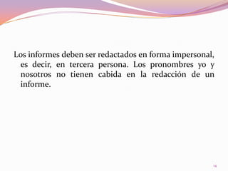 Los informes deben ser redactados en forma impersonal, es decir, en tercera persona. Los pronombres yo y nosotros no tienen cabida en la redacción de un informe.14