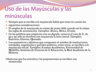 Uso de las Mayúsculas y las minúsculasSiempre que se escriba con mayúscula habrá que tener en cuenta lassiguientes consideraciones:El empleo de la mayúscula no exime de poner tilde cuando así lo exijan las reglas de acentuación. Ejemplos: Álvaro, África, Úrsula.En las palabras que empiezan con un dígrafo, como es el caso de ll, ch, gu y qu sólo se escribirá con mayúscula la letra inicial. Ejemplos: Guerrero, Llerena, Quesada.Los sustantivos y adjetivos que componen el nombre de instituciones, entidades, organismos y partidos políticos, entre otros, se escriben con mayúscula inicial. Ejemplos: Consejo Académico, Universidad de Medellín, Instituto de Ciencias de la Educación, la Real Academia de la HistoriaObsérvese que los artículos y las preposiciones se escribencon minúsculas7